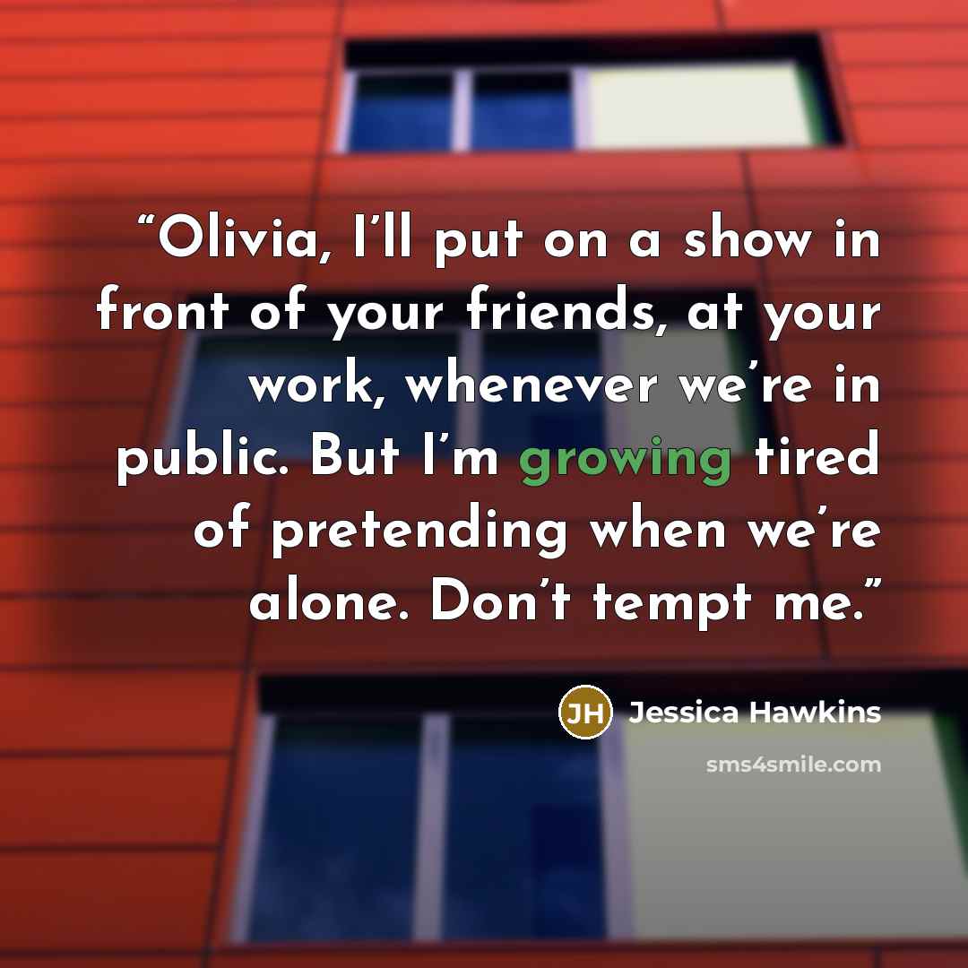 “Olivia, I’ll put on a show in front of your friends, at your work, whenever we’re in public. But I’m growing tired of pretending when we’re alone. Don’t tempt me.” quote by Jessica Hawkins