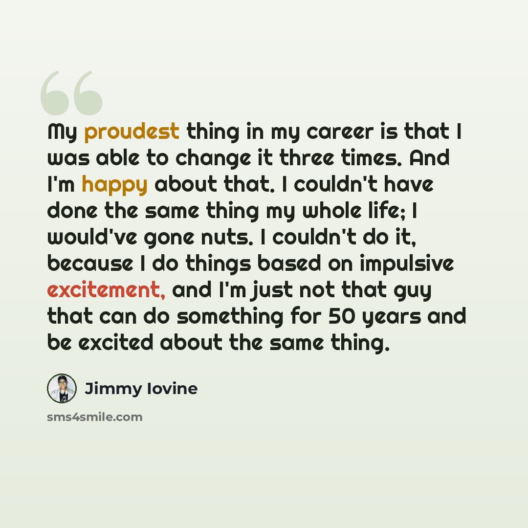 “My proudest thing in my career is that I was able to change it three times. And I'm happy about that. I couldn't have done the same thing my whole life; I would've gone nuts. I couldn't do it, because I do things based on impulsive excitement, and I'm just not that guy that can do something for 50…” quote by Jimmy Iovine