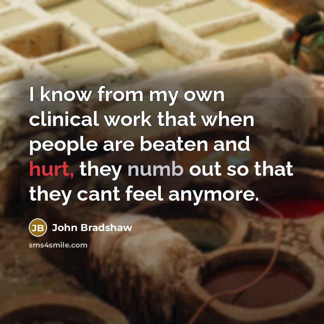 “I know from my own clinical work that when people are beaten and hurt, they numb out so that they cant feel anymore.” quote by John Bradshaw