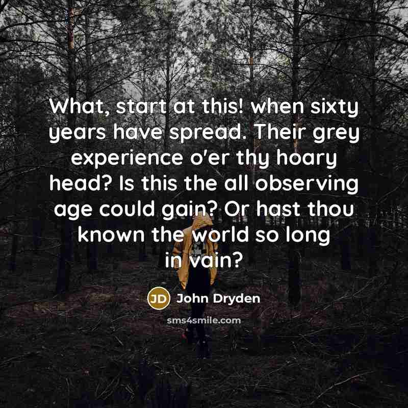 “What, start at this! when sixty years have spread. Their grey experience o'er thy hoary head? Is this the all observing age could gain? Or hast thou known the world so long in vain?” quote by John Dryden
