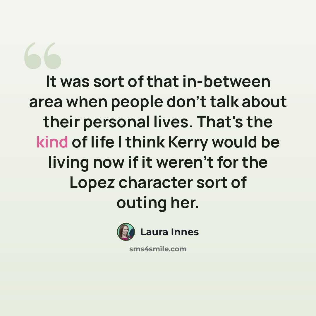 “It was sort of that in-between area when people don't talk about their personal lives. That's the kind of life I think Kerry would be living now if it weren't for the Lopez character sort of outing her.” quote by Laura Innes