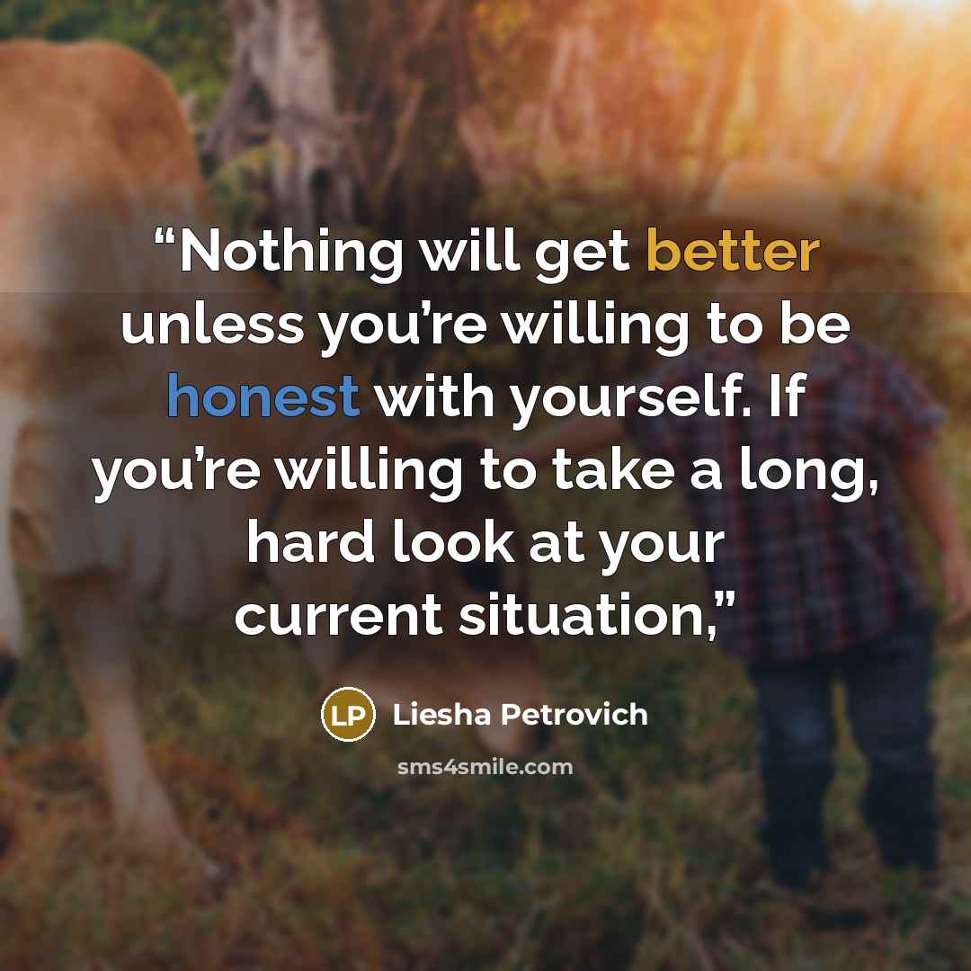 “Nothing will get better unless you’re willing to be honest with yourself. If you’re willing to take a long, hard look at your current situation,” quote by Liesha Petrovich