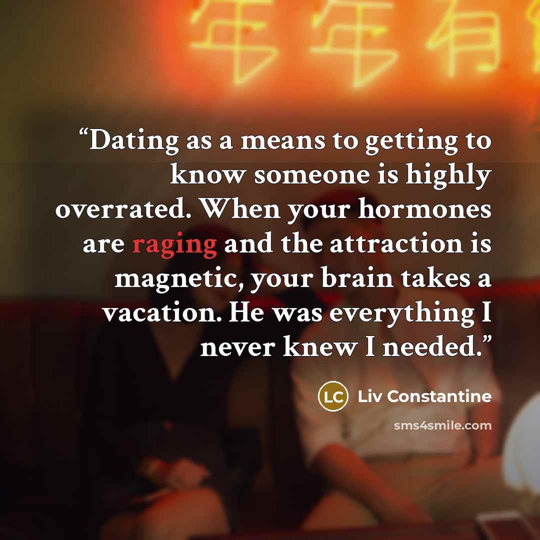 “Dating as a means to getting to know someone is highly overrated. When your hormones are raging and the attraction is magnetic, your brain takes a vacation. He was everything I never knew I needed.” quote by Liv Constantine