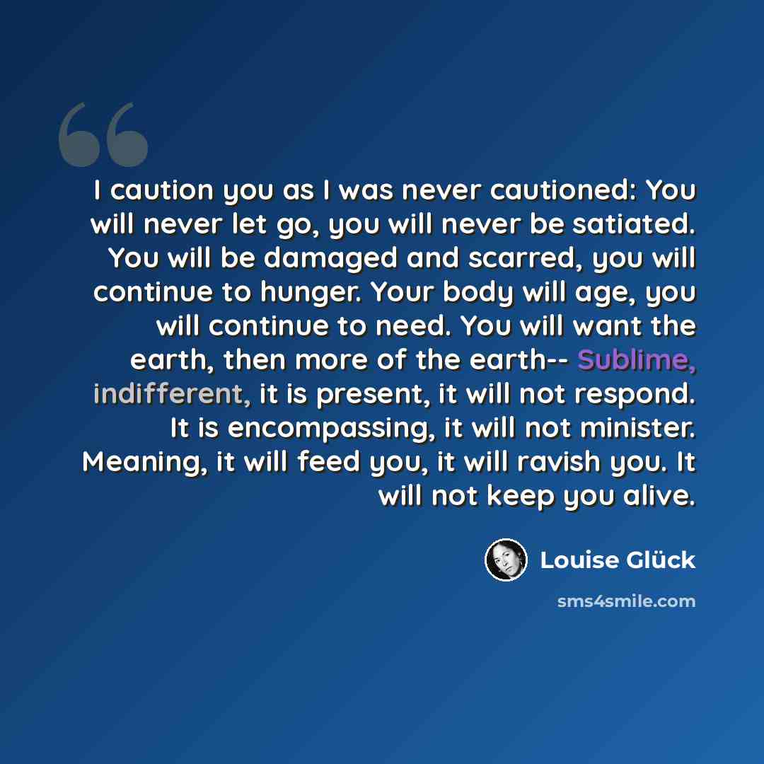 “I caution you as I was never cautioned: You will never let go, you will never be satiated. You will be damaged and scarred, you will continue to hunger. Your body will age, you will continue to need. You will want the earth, then more of the earth-- Sublime, indifferent, it is present, it will not…” quote by Louise Glück