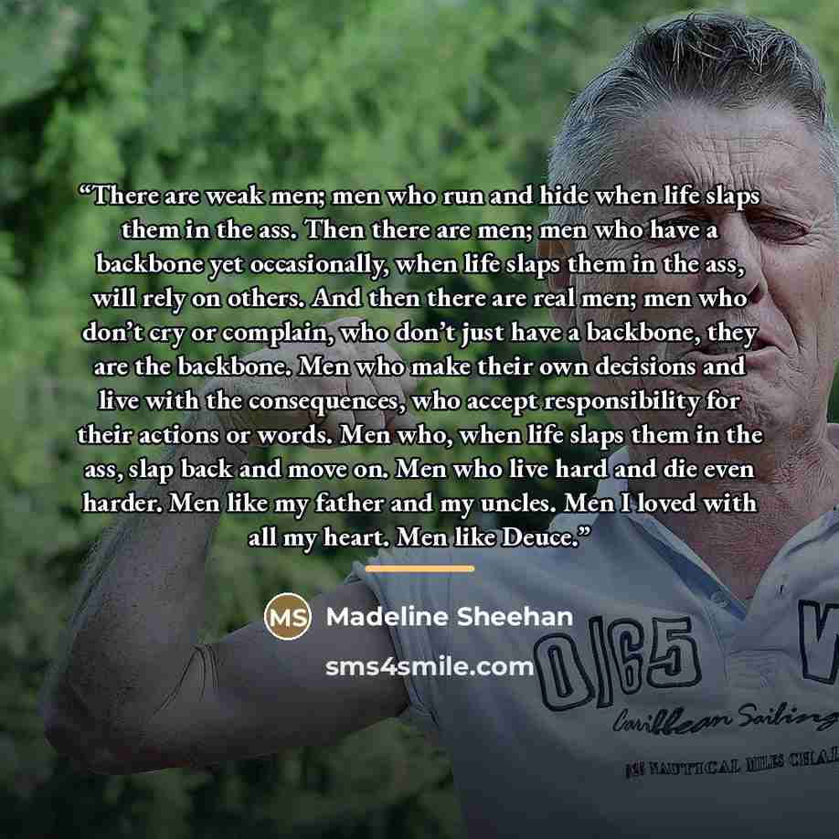 “There are weak men; men who run and hide when life slaps them in the ass. Then there are men; men who have a backbone yet occasionally, when life slaps them in the ass, will rely on others. And then there are real men; men who don’t cry or complain, who don’t just have a backbone, they are the…” quote by Madeline Sheehan