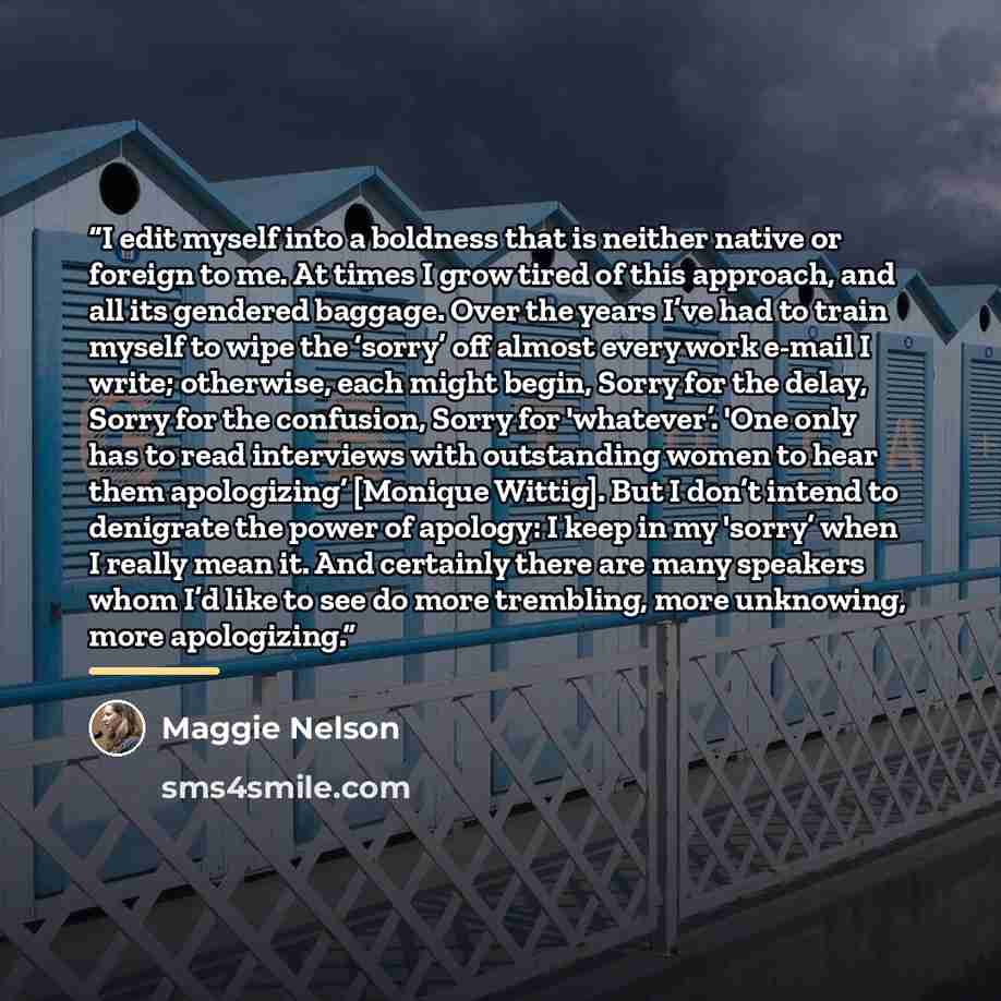“I edit myself into a boldness that is neither native or foreign to me. At times I grow tired of this approach, and all its gendered baggage. Over the years I’ve had to train myself to wipe the ‘sorry’ off almost every work e-mail I write; otherwise, each might begin, Sorry for the delay, Sorry for…” quote by Maggie Nelson