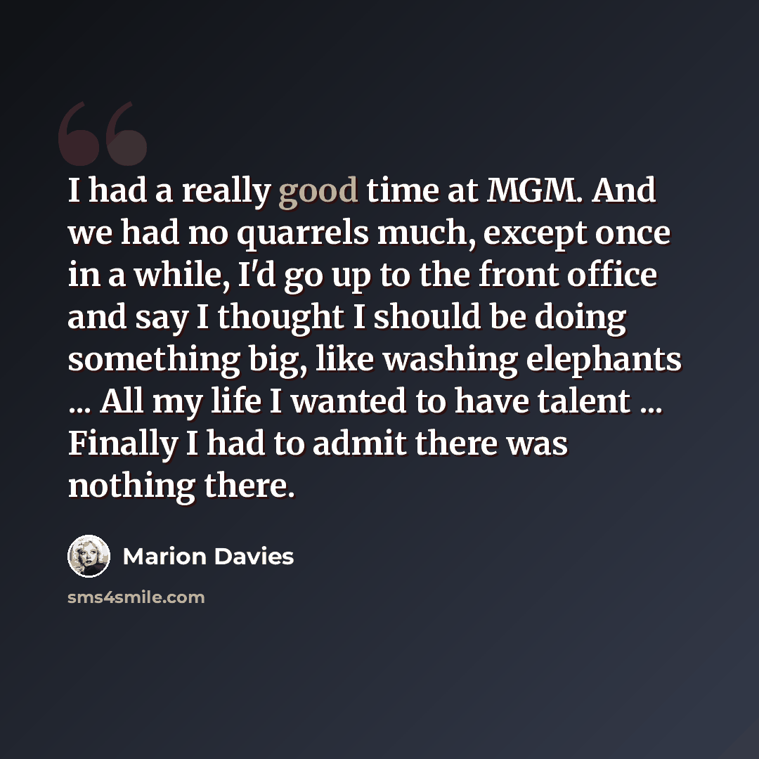 “I had a really good time at MGM. And we had no quarrels much, except once in a while, I'd go up to the front office and say I thought I should be doing something big, like washing elephants ... All my life I wanted to have talent ... Finally I had to admit there was nothing there.” quote by Marion Davies