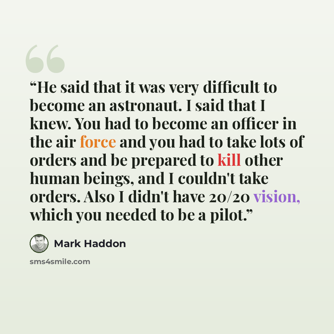 “He said that it was very difficult to become an astronaut. I said that I knew. You had to become an officer in the air force and you had to take lots of orders and be prepared to kill other human beings, and I couldn't take orders. Also I didn't have 20/20 vision, which you needed to be a pilot.” quote by Mark Haddon