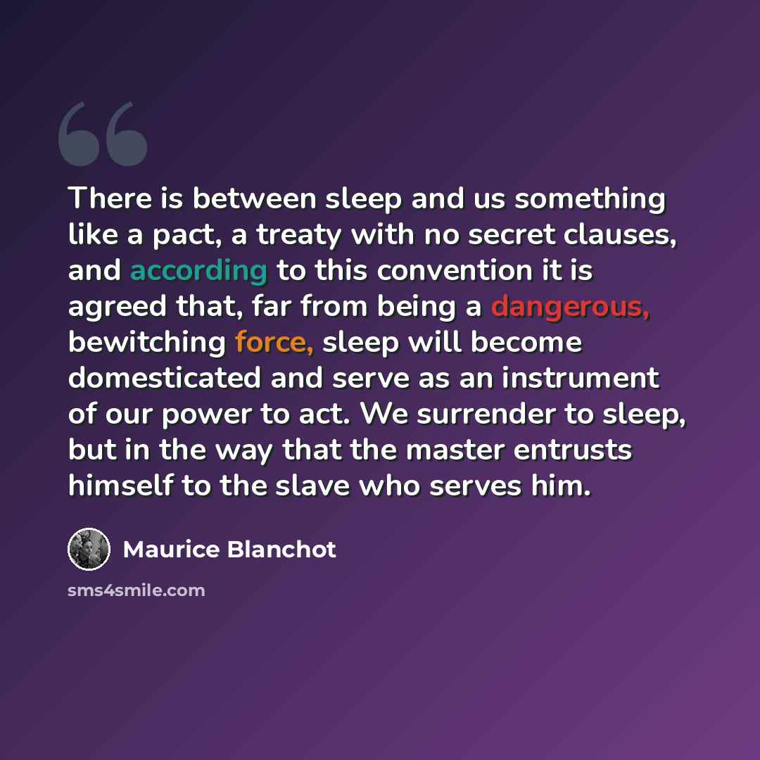 “There is between sleep and us something like a pact, a treaty with no secret clauses, and according to this convention it is agreed that, far from being a dangerous, bewitching force, sleep will become domesticated and serve as an instrument of our power to act. We surrender to sleep, but in the…” quote by Maurice Blanchot
