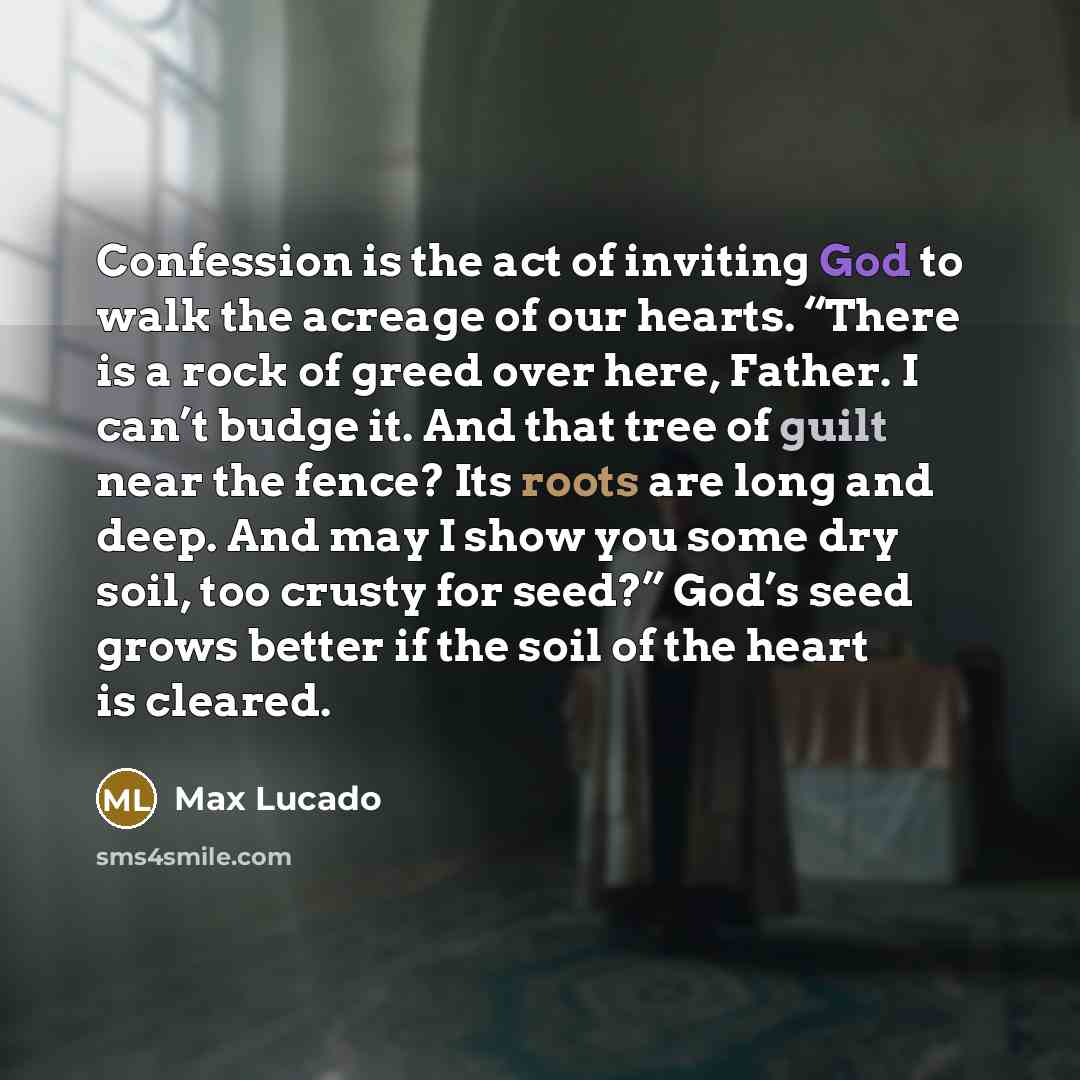 “Confession is the act of inviting God to walk the acreage of our hearts. “There is a rock of greed over here, Father. I can’t budge it. And that tree of guilt near the fence? Its roots are long and deep. And may I show you some dry soil, too crusty for seed?” God’s seed grows better if the soil of…” quote by Max Lucado