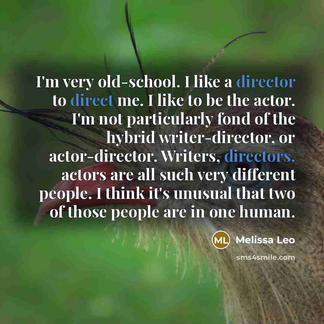 “I'm very old-school. I like a director to direct me. I like to be the actor. I'm not particularly fond of the hybrid writer-director, or actor-director. Writers, directors, actors are all such very different people. I think it's unusual that two of those people are in one human.” quote by Melissa Leo