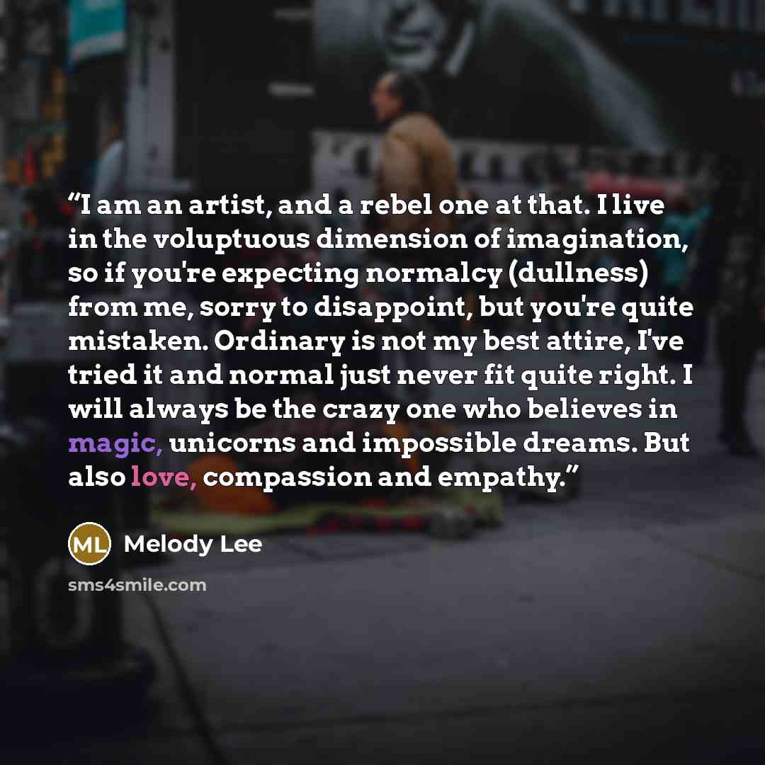 “I am an artist, and a rebel one at that. I live in the voluptuous dimension of imagination, so if you're expecting normalcy (dullness) from me, sorry to disappoint, but you're quite mistaken. Ordinary is not my best attire, I've tried it and normal just never fit quite right. I will always be the…” quote by Melody Lee