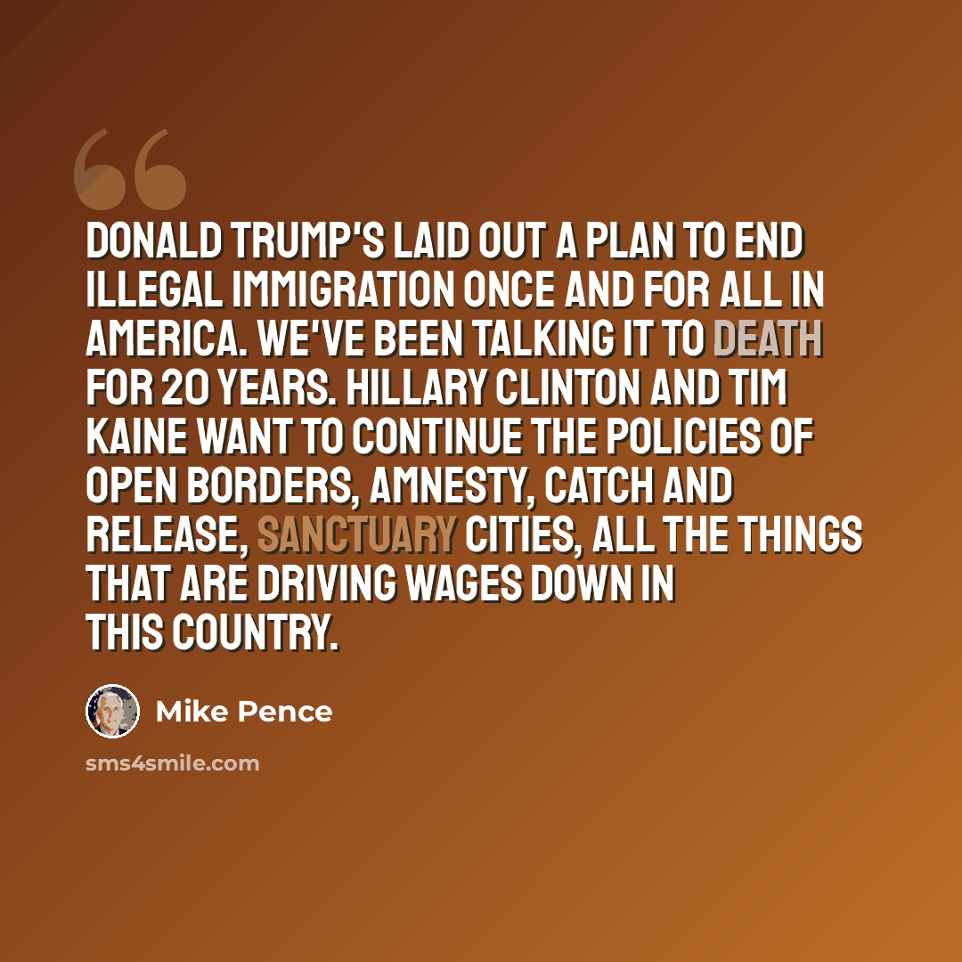 “Donald Trump's laid out a plan to end illegal immigration once and for all in America. We've been talking it to death for 20 years. Hillary Clinton and Tim Kaine want to continue the policies of open borders, amnesty, catch and release, sanctuary cities, all the things that are driving wages down…” quote by Mike Pence