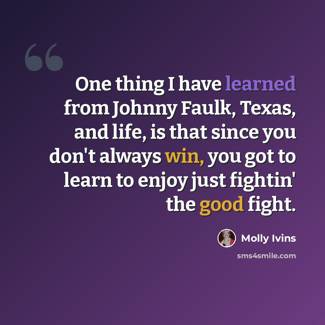 “One thing I have learned from Johnny Faulk, Texas, and life, is that since you don't always win, you got to learn to enjoy just fightin' the good fight.” quote by Molly Ivins