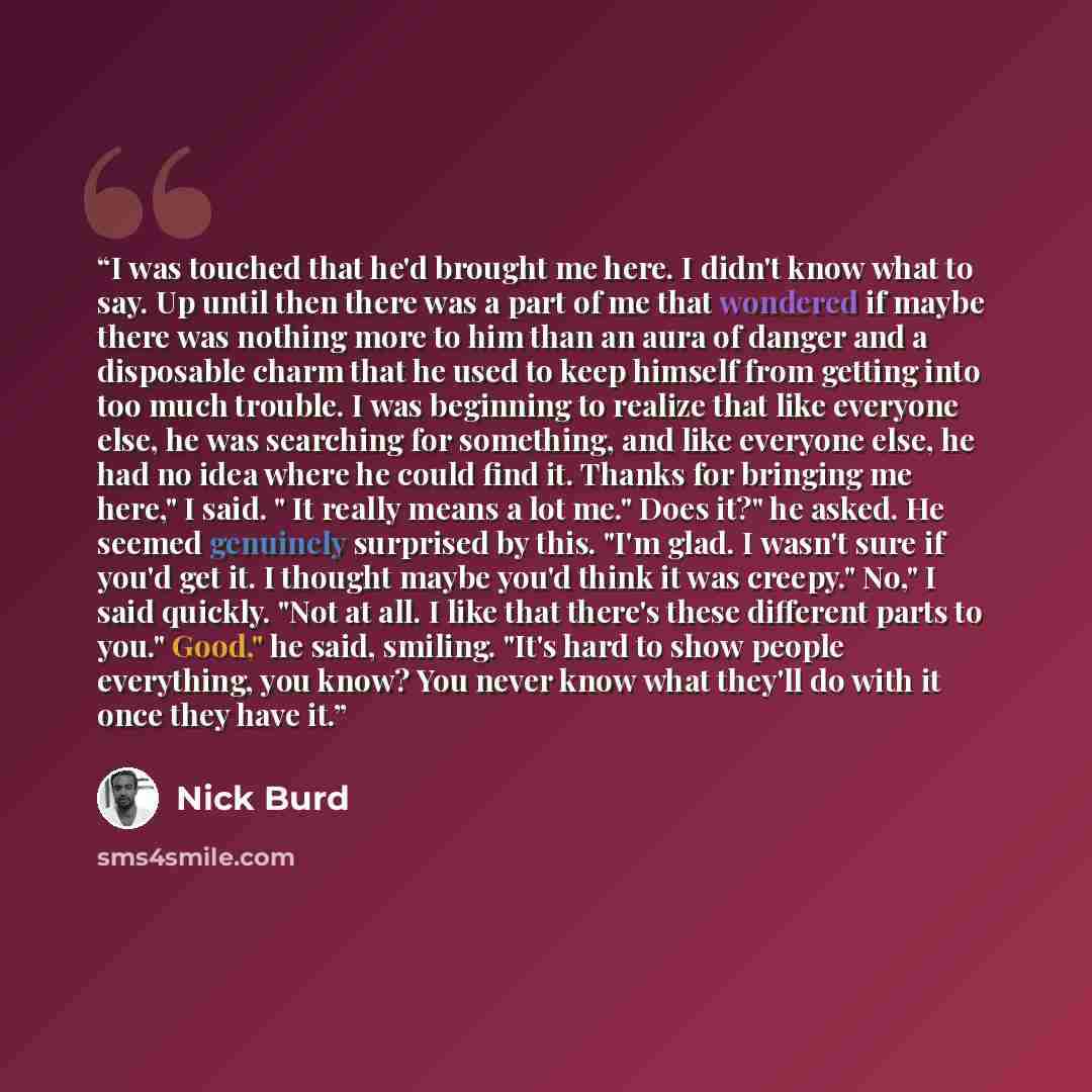 “I was touched that he'd brought me here. I didn't know what to say. Up until then there was a part of me that wondered if maybe there was nothing more to him than an aura of danger and a disposable charm that he used to keep himself from getting into too much trouble. I was beginning to realize…” quote by Nick Burd