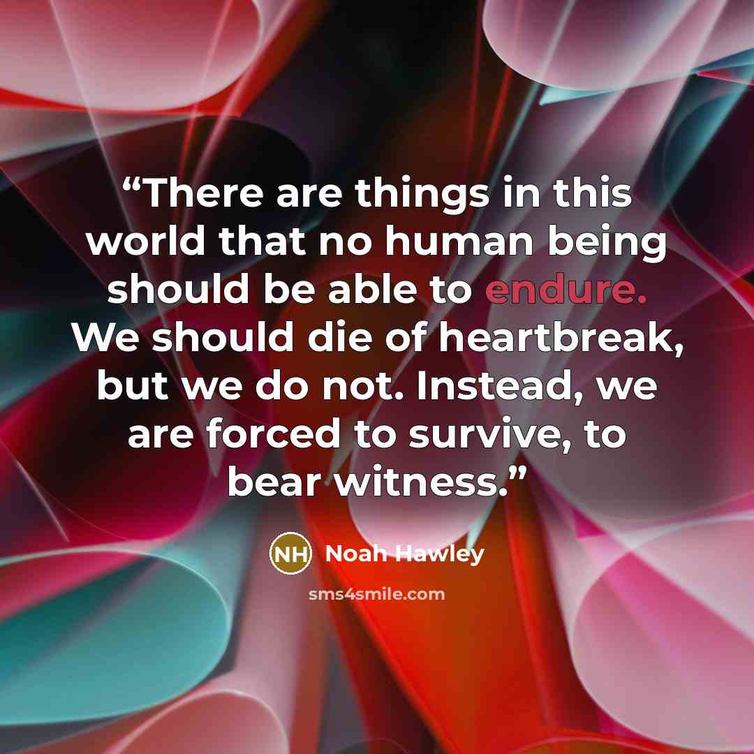 “There are things in this world that no human being should be able to endure. We should die of heartbreak, but we do not. Instead, we are forced to survive, to bear witness.” quote by Noah Hawley