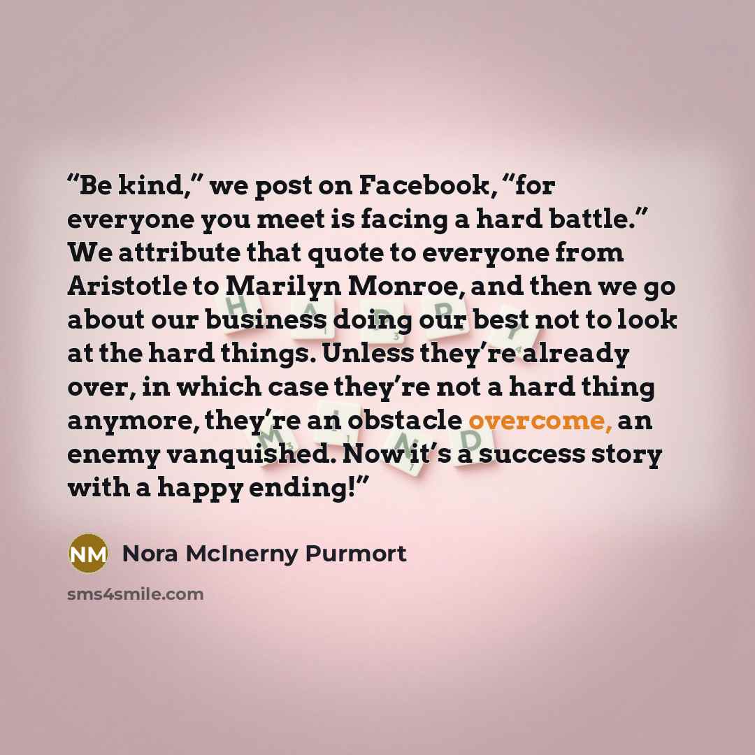 “Be kind,” we post on Facebook, “for everyone you meet is facing a hard battle.” We attribute that quote to everyone from Aristotle to Marilyn Monroe, and then we go about our business doing our best not to look at the hard things. Unless they’re already over, in which case they’re not a hard thing…” quote by Nora McInerny Purmort