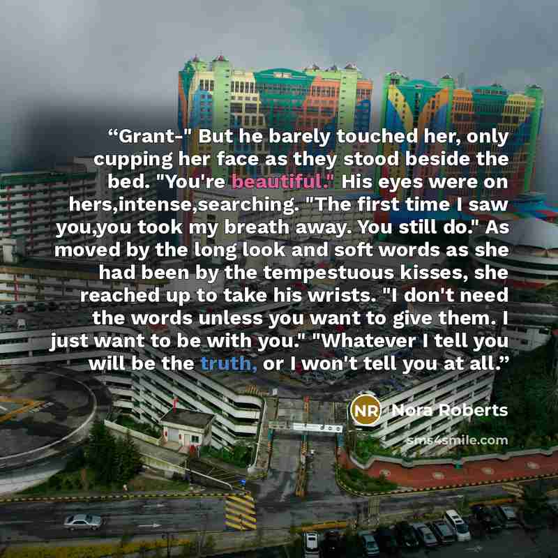“Grant-" But he barely touched her, only cupping her face as they stood beside the bed. "You're beautiful." His eyes were on hers,intense,searching. "The first time I saw you,you took my breath away. You still do." As moved by the long look and soft words as she had been by the tempestuous kisses…” quote by Nora Roberts