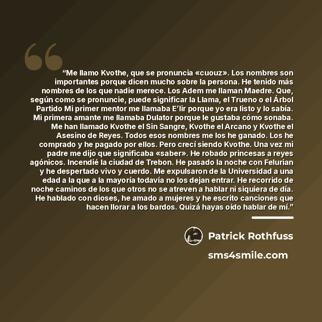 “Me llamo Kvothe, que se pronuncia «cuouz». Los nombres son importantes porque dicen mucho sobre la persona. He tenido más nombres de los que nadie merece. Los Adem me llaman Maedre. Que, según como se pronuncie, puede significar la Llama, el Trueno o el Árbol Partido Mi primer mentor me llamaba…” quote by Patrick Rothfuss