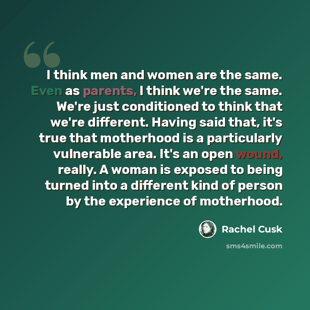 “I think men and women are the same. Even as parents, I think we're the same. We're just conditioned to think that we're different. Having said that, it's true that motherhood is a particularly vulnerable area. It's an open wound, really. A woman is exposed to being turned into a different kind of…” quote by Rachel Cusk