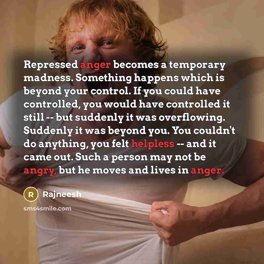 “Repressed anger becomes a temporary madness. Something happens which is beyond your control. If you could have controlled, you would have controlled it still -- but suddenly it was overflowing. Suddenly it was beyond you. You couldn't do anything, you felt helpless -- and it came out. Such a…” quote by Rajneesh