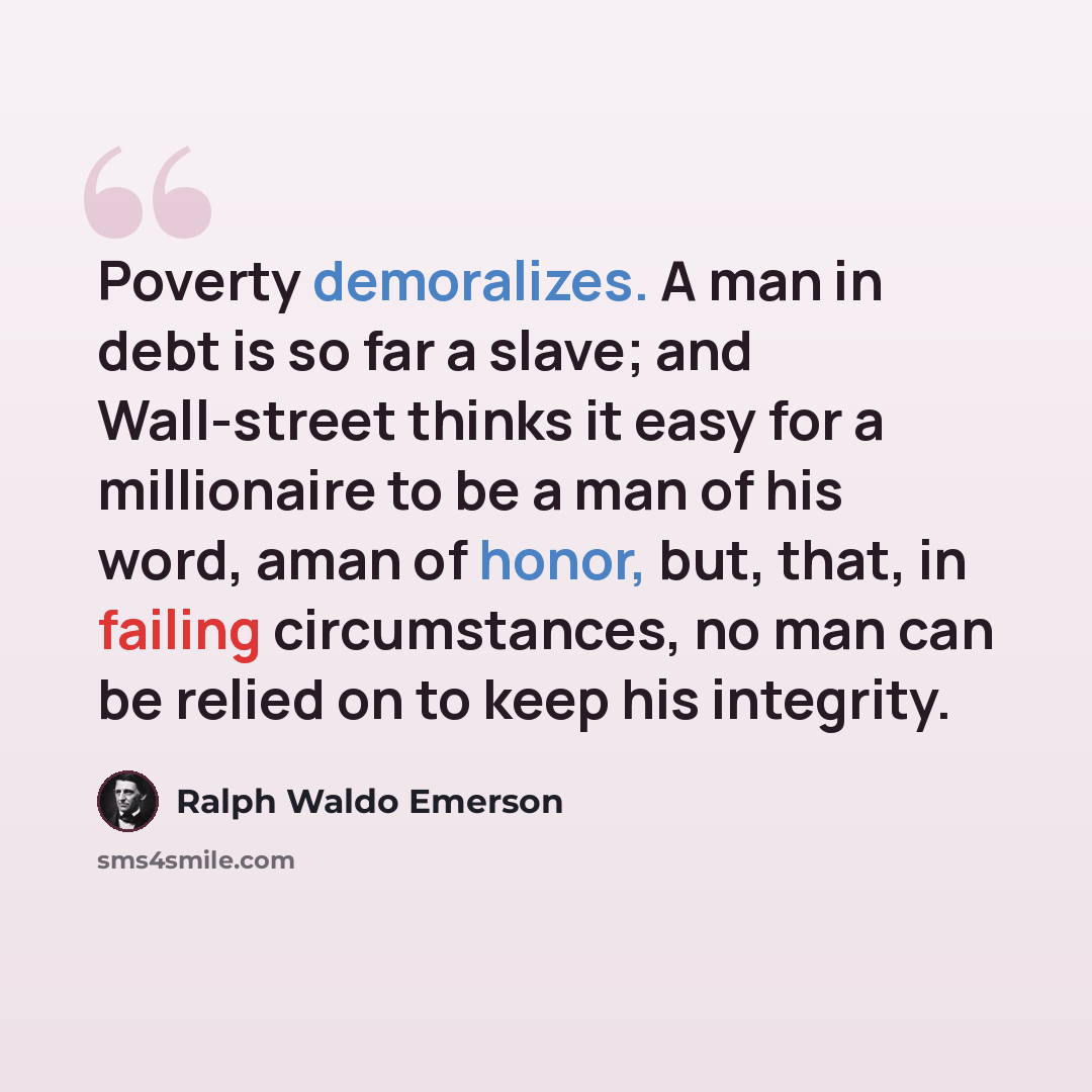 “Poverty demoralizes. A man in debt is so far a slave; and Wall-street thinks it easy for a millionaire to be a man of his word, aman of honor, but, that, in failing circumstances, no man can be relied on to keep his integrity.” quote by Ralph Waldo Emerson