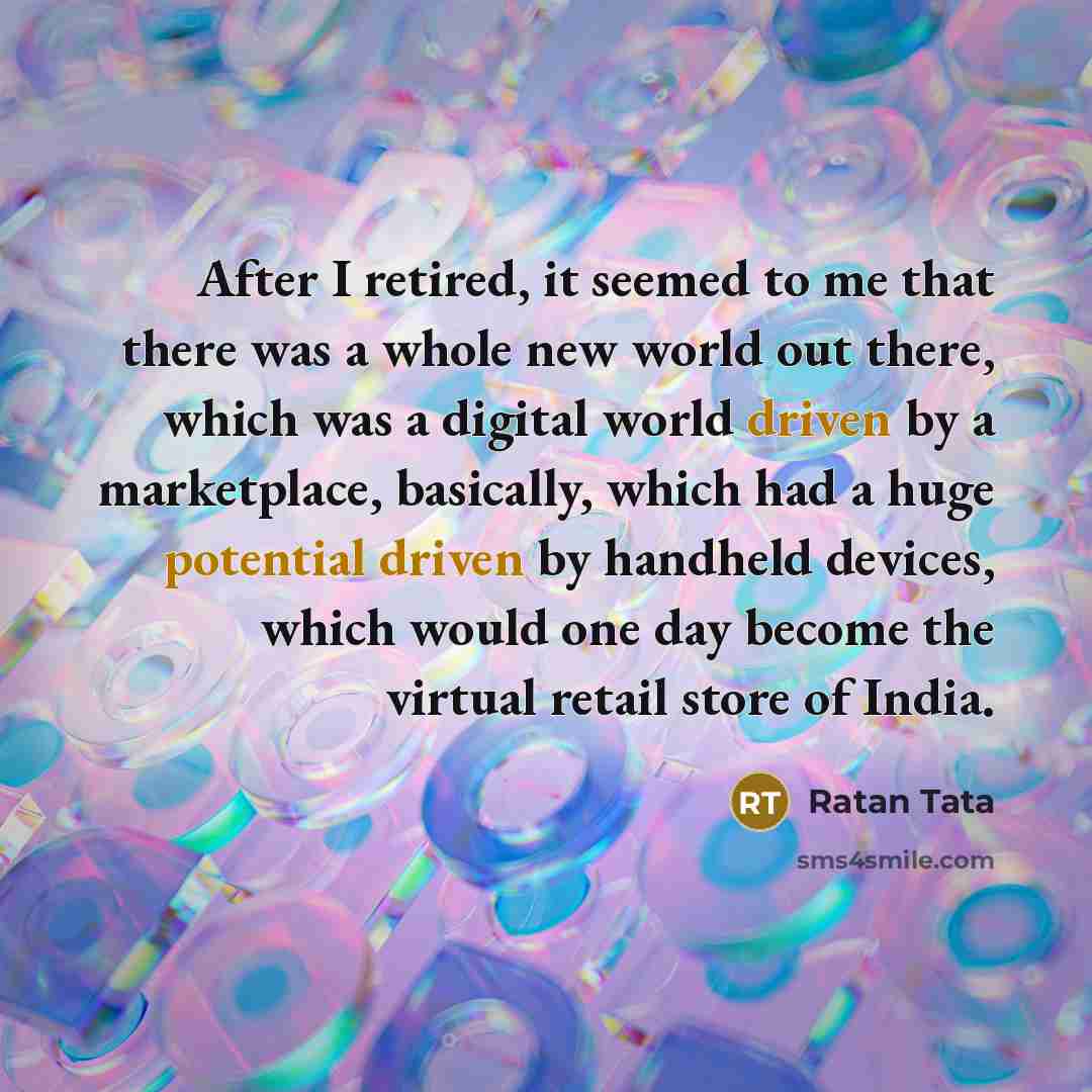 “After I retired, it seemed to me that there was a whole new world out there, which was a digital world driven by a marketplace, basically, which had a huge potential driven by handheld devices, which would one day become the virtual retail store of India.” quote by Ratan Tata