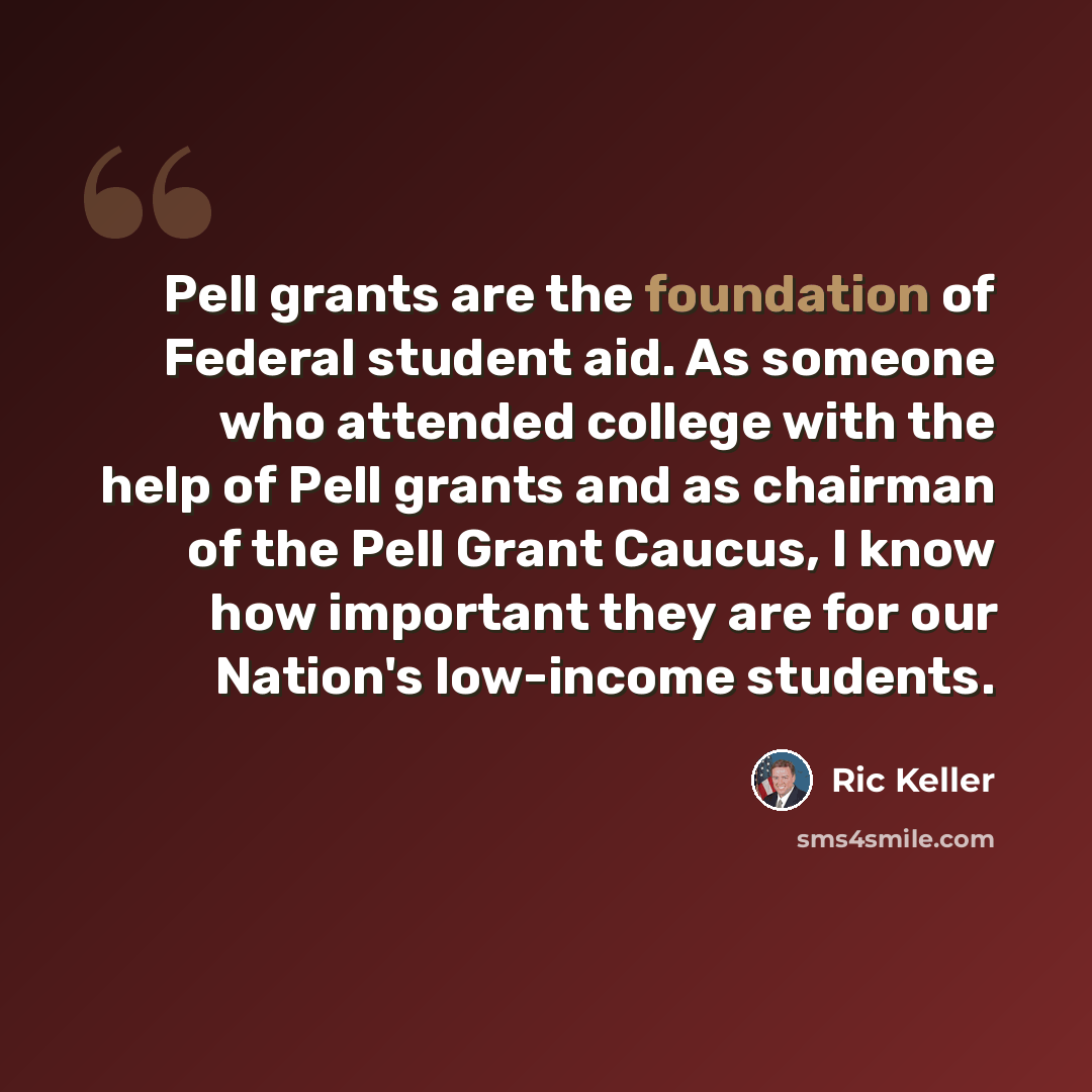 “Pell grants are the foundation of Federal student aid. As someone who attended college with the help of Pell grants and as chairman of the Pell Grant Caucus, I know how important they are for our Nation's low-income students.” quote by Ric Keller