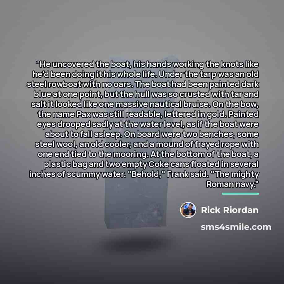 “He uncovered the boat, his hands working the knots like he'd been doing it his whole life. Under the tarp was an old steel rowboat with no oars. The boat had been painted dark blue at one point, but the hull was so crusted with tar and salt it looked like one massive nautical bruise. On the bow…” quote by Rick Riordan