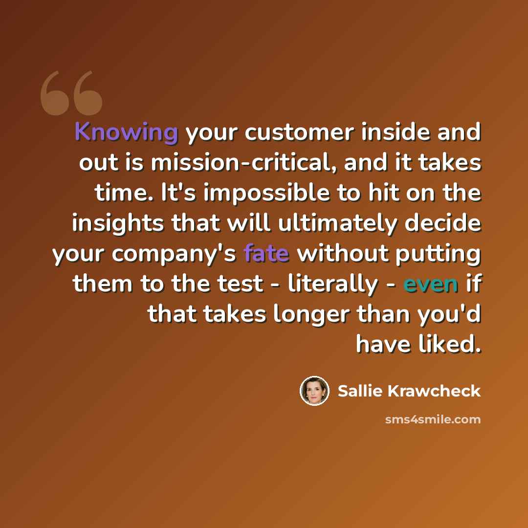 “Knowing your customer inside and out is mission-critical, and it takes time. It's impossible to hit on the insights that will ultimately decide your company's fate without putting them to the test - literally - even if that takes longer than you'd have liked.” quote by Sallie Krawcheck