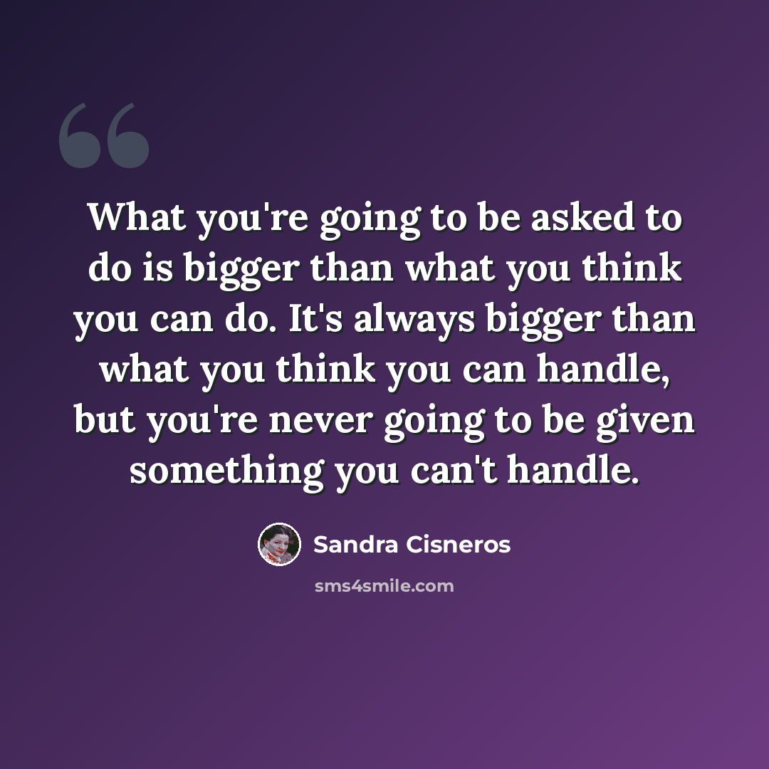 “What you're going to be asked to do is bigger than what you think you can do. It's always bigger than what you think you can handle, but you're never going to be given something you can't handle.” quote by Sandra Cisneros