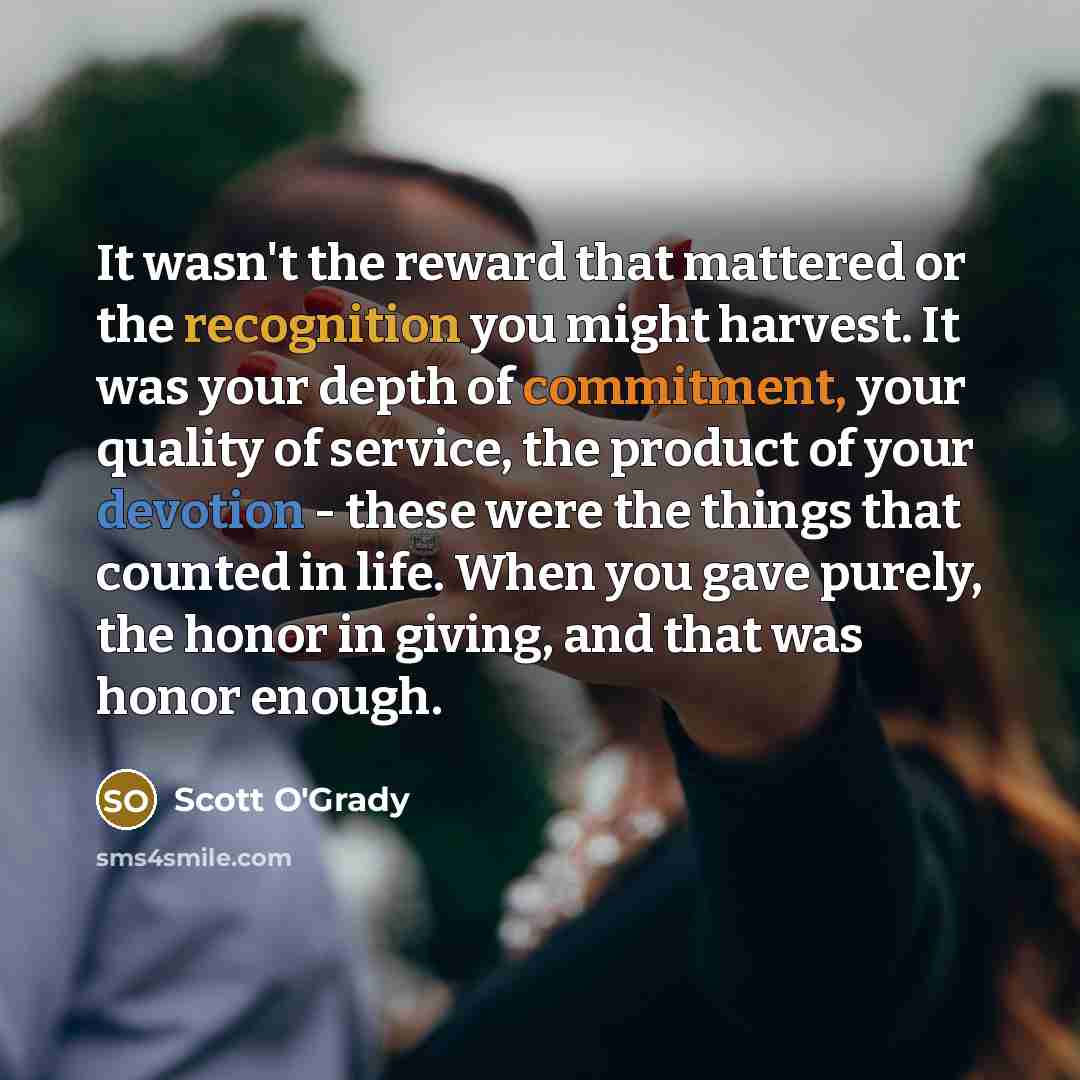 “It wasn't the reward that mattered or the recognition you might harvest. It was your depth of commitment, your quality of service, the product of your devotion - these were the things that counted in life. When you gave purely, the honor in giving, and that was honor enough.” quote by Scott O'Grady