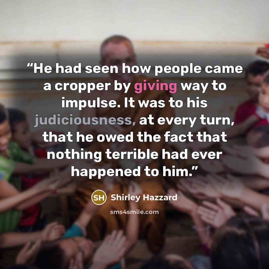 “He had seen how people came a cropper by giving way to impulse. It was to his judiciousness, at every turn, that he owed the fact that nothing terrible had ever happened to him.” quote by Shirley Hazzard