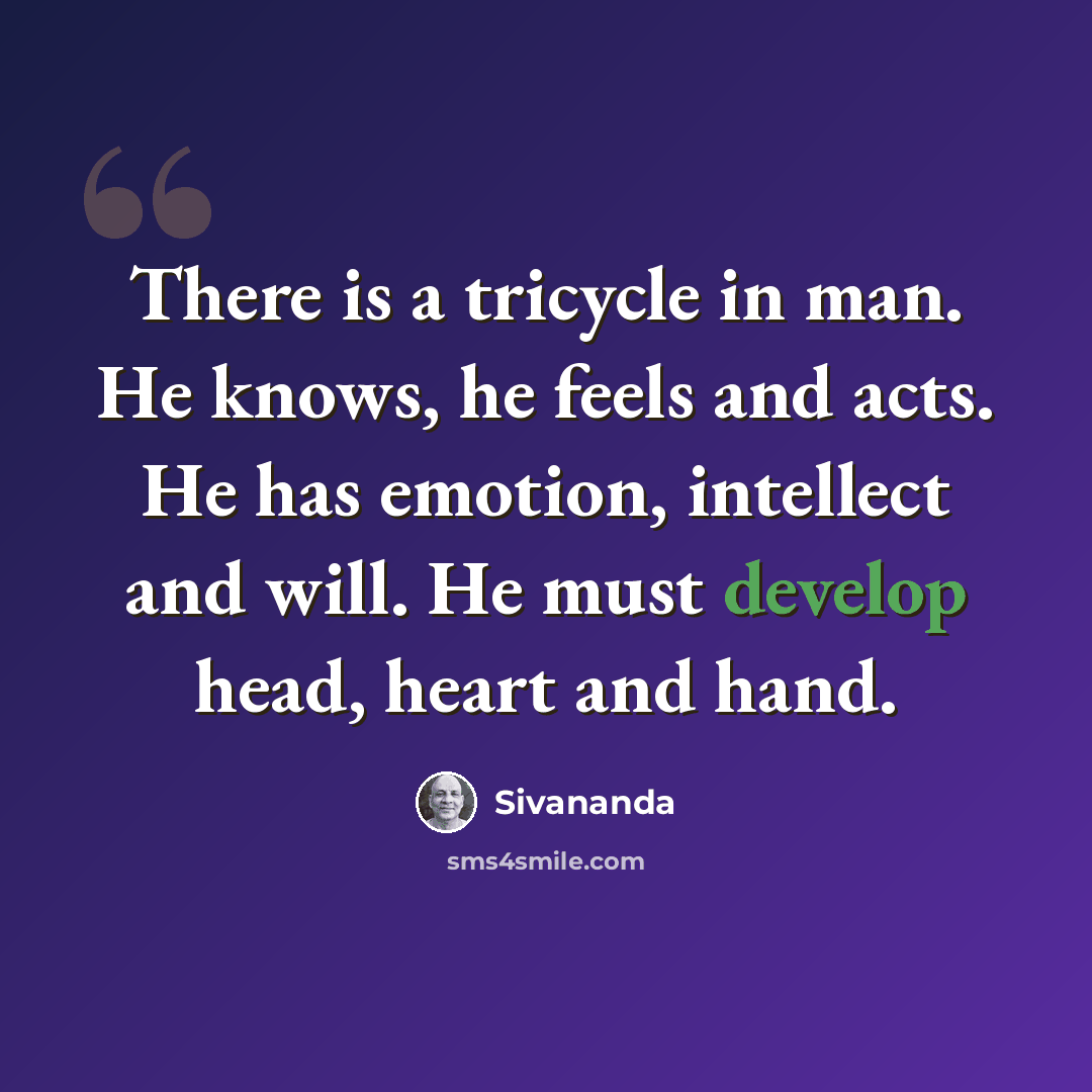 “There is a tricycle in man. He knows, he feels and acts. He has emotion, intellect and will. He must develop head, heart and hand.” quote by Sivananda