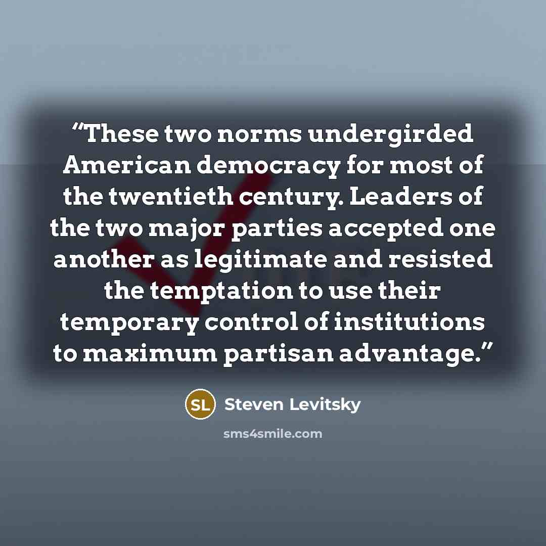 “These two norms undergirded American democracy for most of the twentieth century. Leaders of the two major parties accepted one another as legitimate and resisted the temptation to use their temporary control of institutions to maximum partisan advantage.” quote by Steven Levitsky