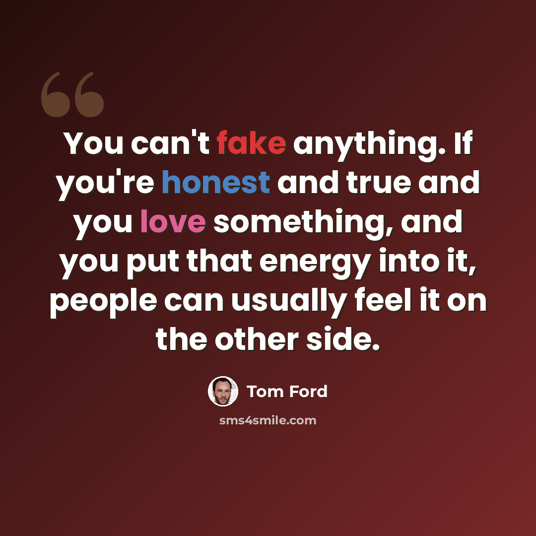 “You can't fake anything. If you're honest and true and you love something, and you put that energy into it, people can usually feel it on the other side.” quote by Tom Ford