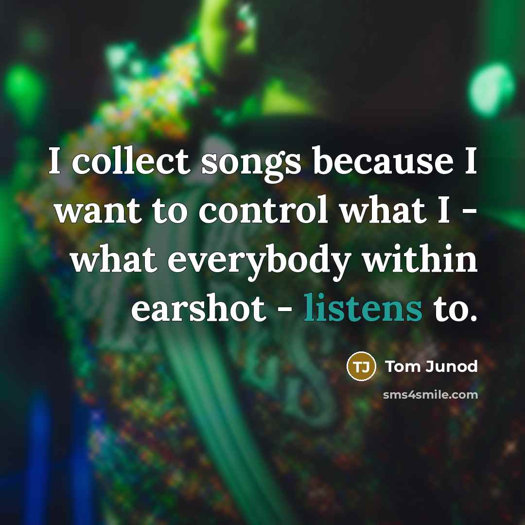 “I collect songs because I want to control what I - what everybody within earshot - listens to.” quote by Tom Junod