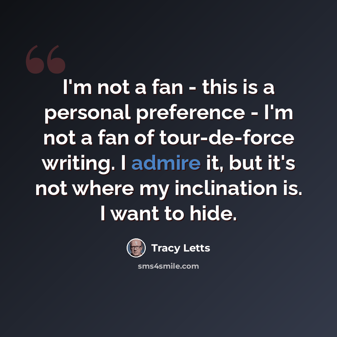 “I'm not a fan - this is a personal preference - I'm not a fan of tour-de-force writing. I admire it, but it's not where my inclination is. I want to hide.” quote by Tracy Letts
