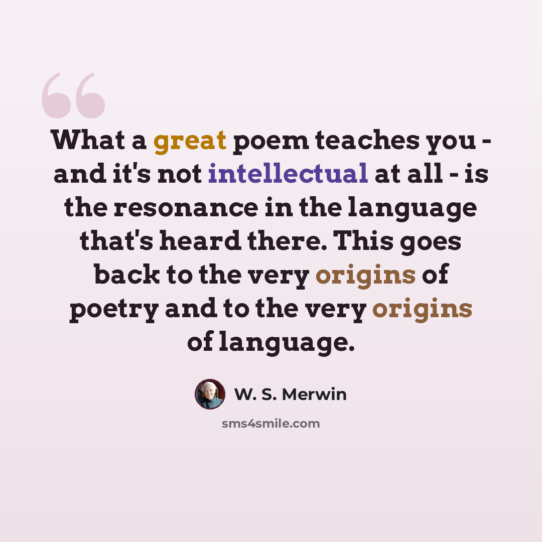 “What a great poem teaches you - and it's not intellectual at all - is the resonance in the language that's heard there. This goes back to the very origins of poetry and to the very origins of language.” quote by W. S. Merwin