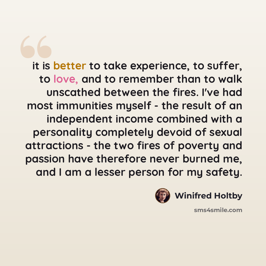 “it is better to take experience, to suffer, to love, and to remember than to walk unscathed between the fires. I've had most immunities myself - the result of an independent income combined with a personality completely devoid of sexual attractions - the two fires of poverty and passion have…” quote by Winifred Holtby