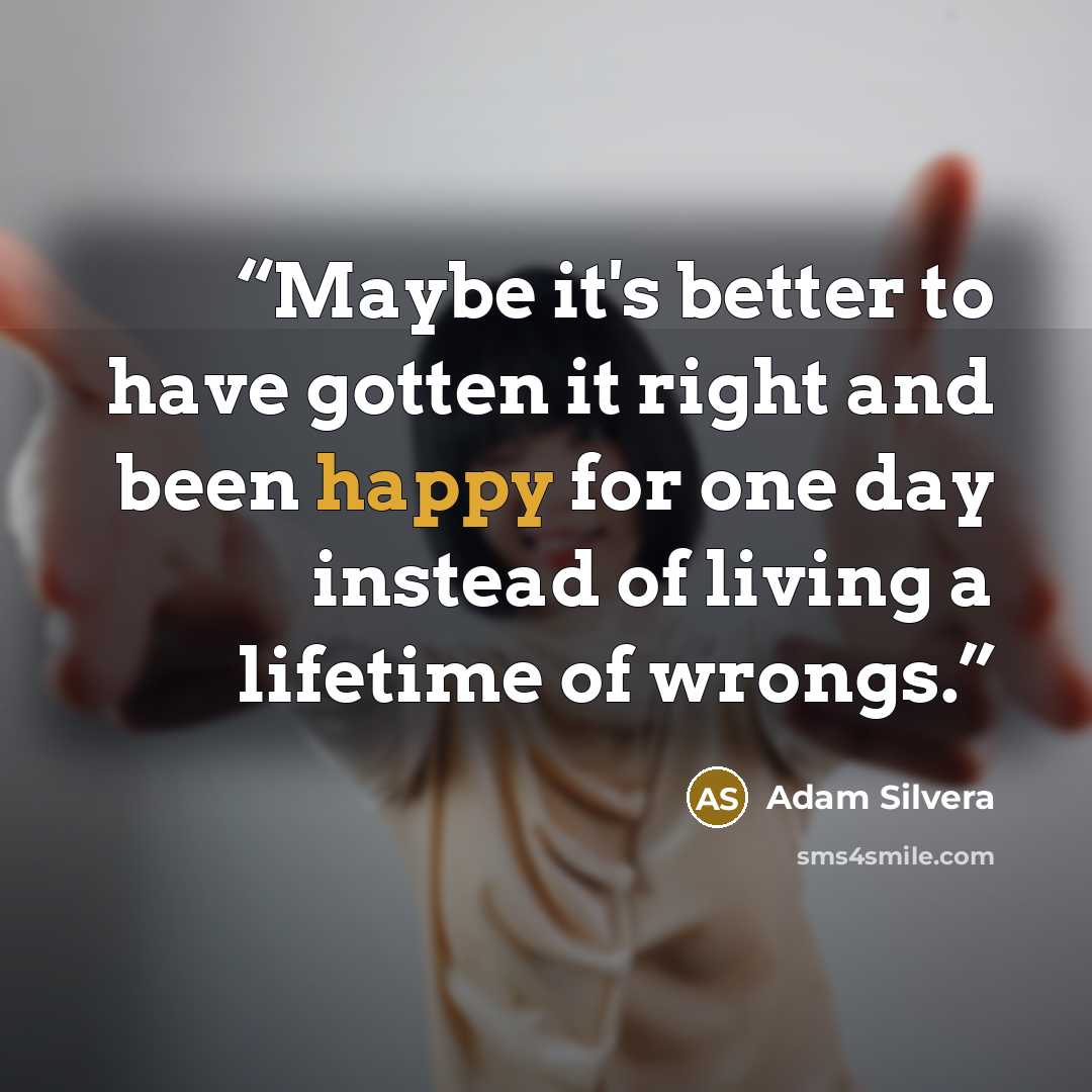 “Maybe it's better to have gotten it right and been happy for one day instead of living a lifetime of wrongs.” quote by Adam Silvera