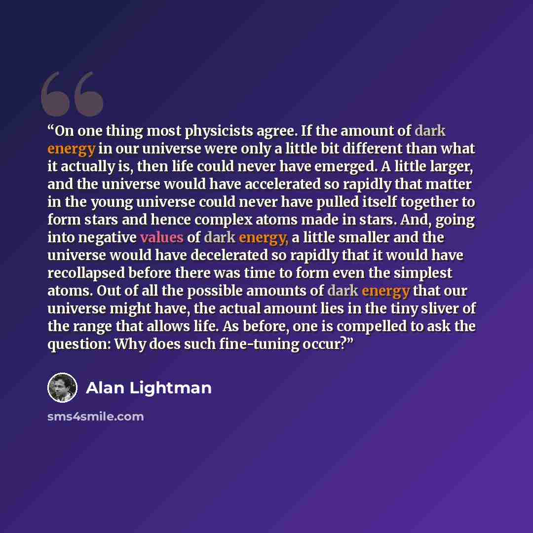 “On one thing most physicists agree. If the amount of dark energy in our universe were only a little bit different than what it actually is, then life could never have emerged. A little larger, and the universe would have accelerated so rapidly that matter in the young universe could never have…” quote by Alan Lightman