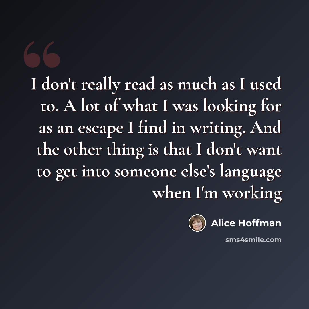 “I don't really read as much as I used to. A lot of what I was looking for as an escape I find in writing. And the other thing is that I don't want to get into someone else's language when I'm working” quote by Alice Hoffman