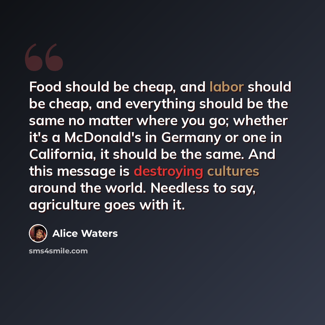“Food should be cheap, and labor should be cheap, and everything should be the same no matter where you go; whether it's a McDonald's in Germany or one in California, it should be the same. And this message is destroying cultures around the world. Needless to say, agriculture goes with it.” quote by Alice Waters