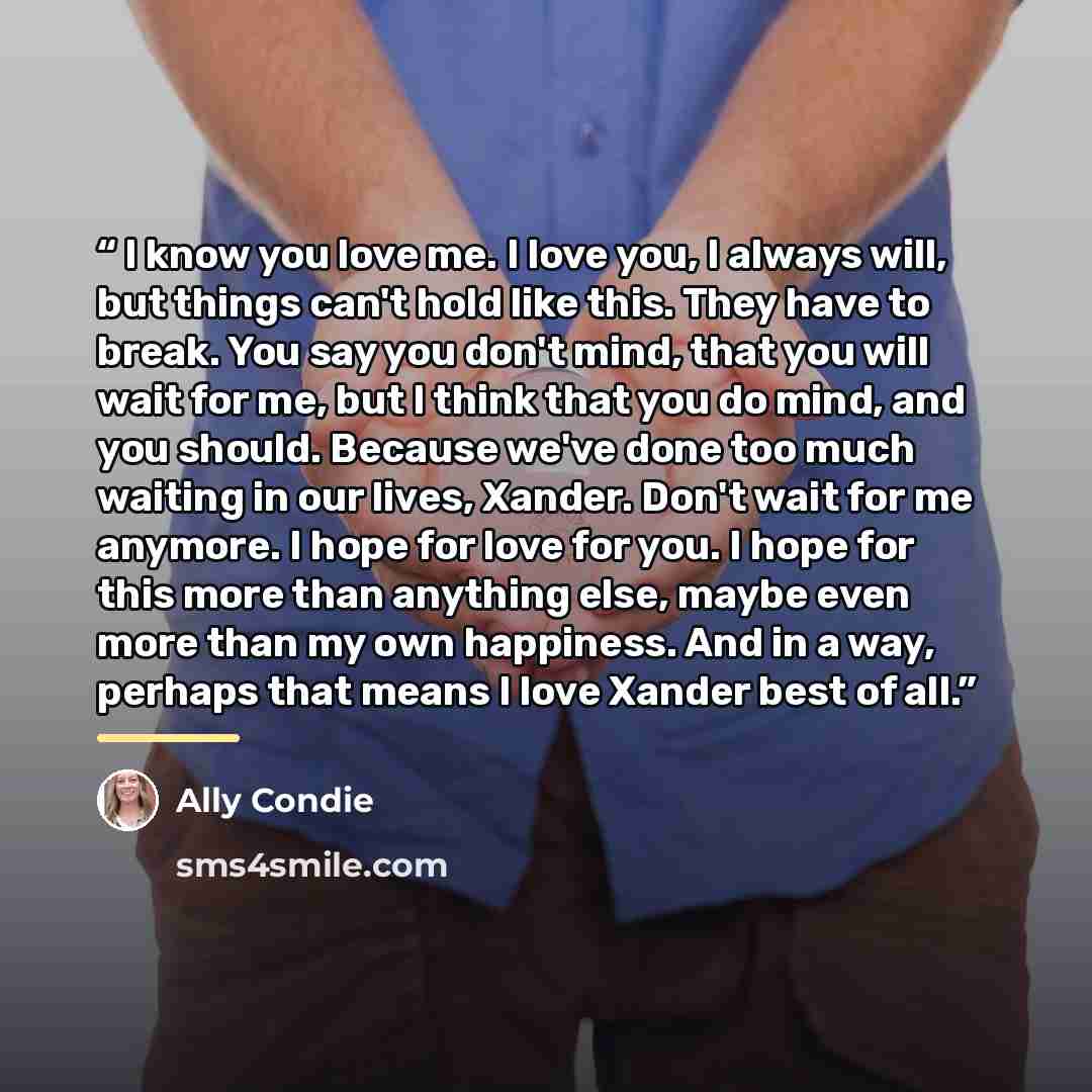 “I know you love me. I love you, I always will, but things can't hold like this. They have to break. You say you don't mind, that you will wait for me, but I think that you do mind, and you should. Because we've done too much waiting in our lives, Xander. Don't wait for me anymore. I hope for love…” quote by Ally Condie