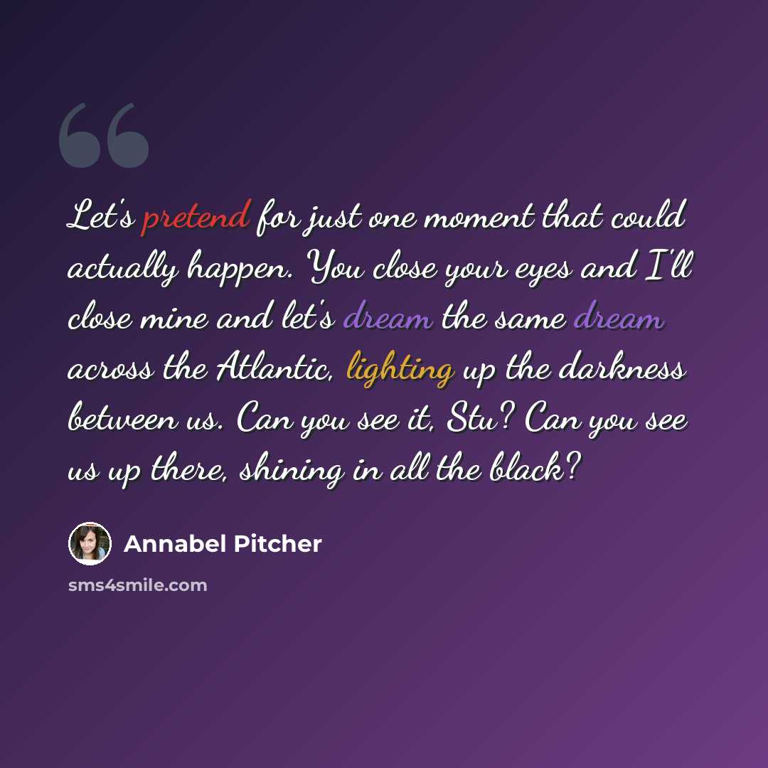 “Let's pretend for just one moment that could actually happen. You close your eyes and I'll close mine and let's dream the same dream across the Atlantic, lighting up the darkness between us. Can you see it, Stu? Can you see us up there, shining in all the black?” quote by Annabel Pitcher