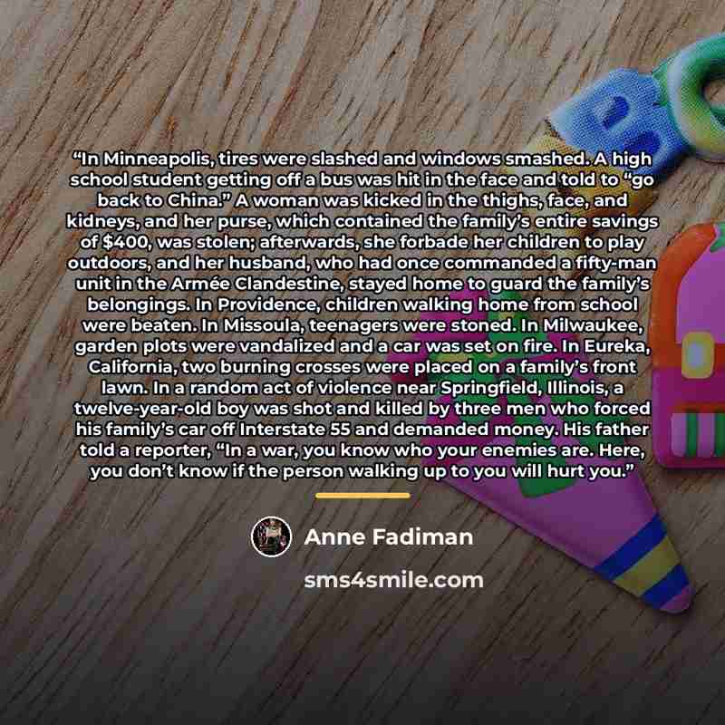 “In Minneapolis, tires were slashed and windows smashed. A high school student getting off a bus was hit in the face and told to “go back to China.” A woman was kicked in the thighs, face, and kidneys, and her purse, which contained the family’s entire savings of $400, was stolen; afterwards, she…” quote by Anne Fadiman