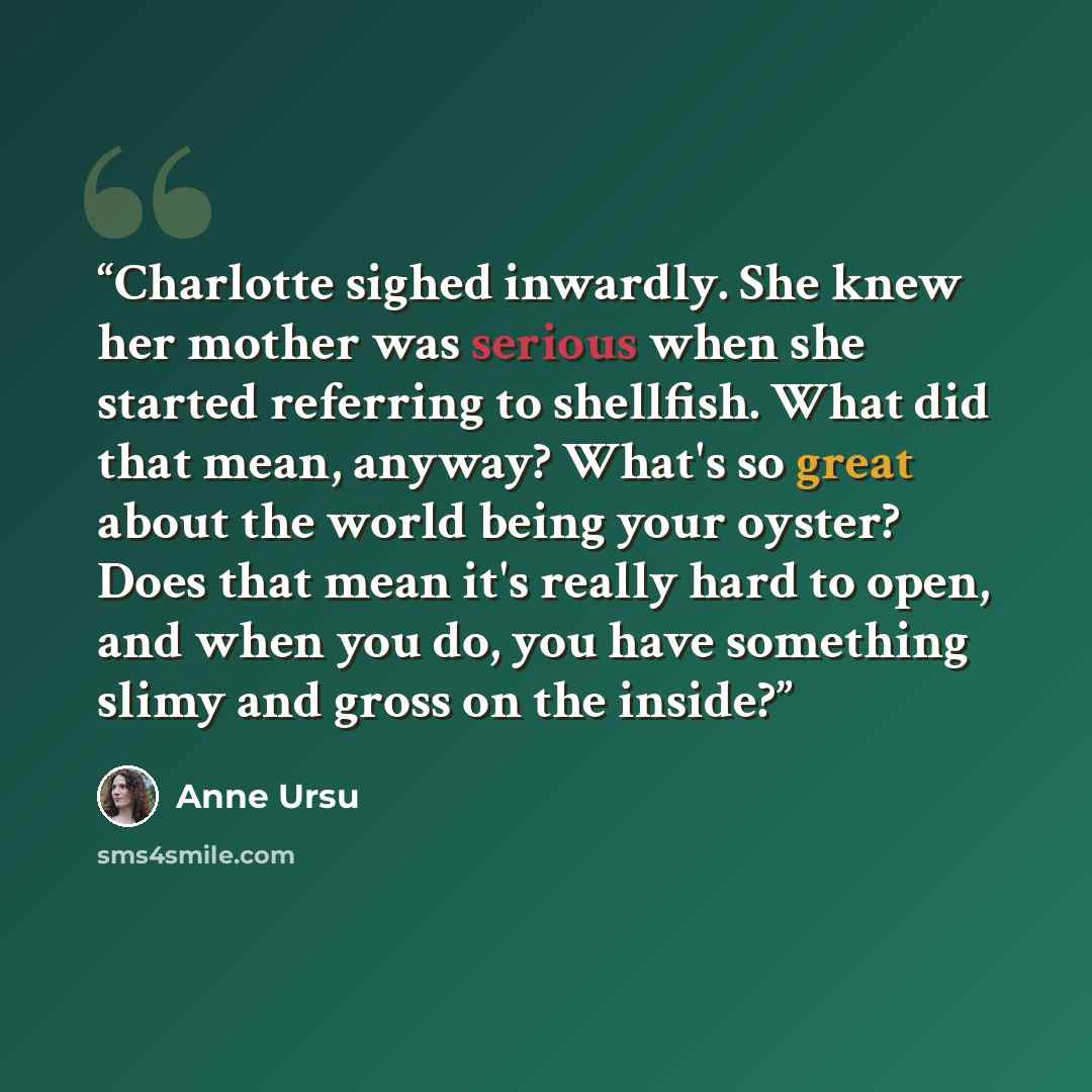 “Charlotte sighed inwardly. She knew her mother was serious when she started referring to shellfish. What did that mean, anyway? What's so great about the world being your oyster? Does that mean it's really hard to open, and when you do, you have something slimy and gross on the inside?” quote by Anne Ursu