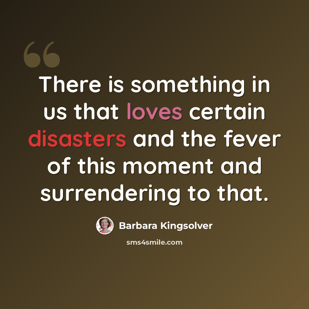“There is something in us that loves certain disasters and the fever of this moment and surrendering to that.” quote by Barbara Kingsolver