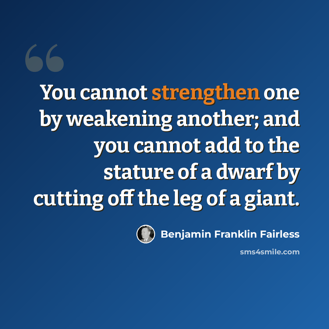 “You cannot strengthen one by weakening another; and you cannot add to the stature of a dwarf by cutting off the leg of a giant.” quote by Benjamin Franklin Fairless